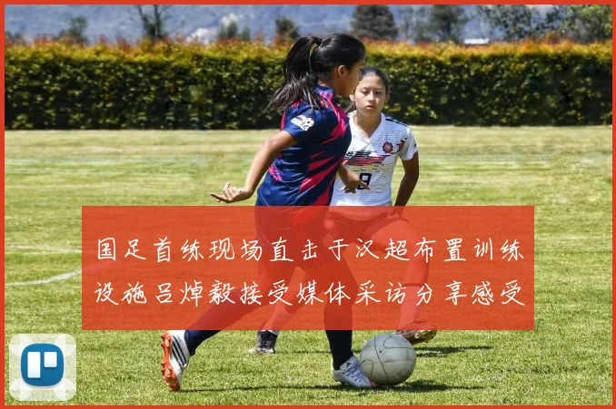 国足首练现场直击于汉超布置训练设施吕焯毅接受媒体采访分享感受