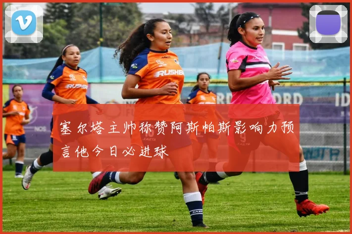 塞尔塔主帅称赞阿斯帕斯影响力预言他今日必进球