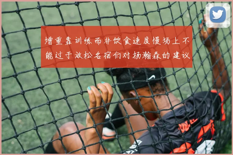 增重靠训练而非饮食速度慢场上不能过于放松名宿们对杨瀚森的建议