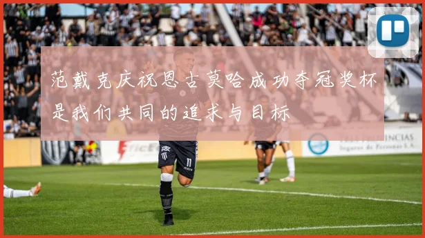 范戴克庆祝恩古莫哈成功夺冠奖杯是我们共同的追求与目标
