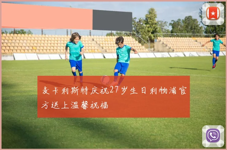 麦卡利斯特庆祝27岁生日利物浦官方送上温馨祝福