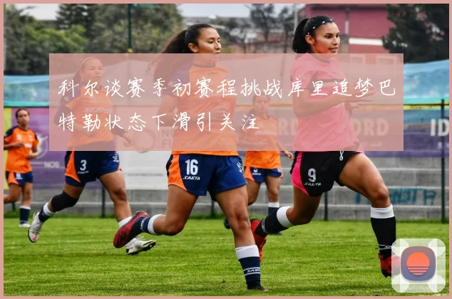科尔谈赛季初赛程挑战库里追梦巴特勒状态下滑引关注