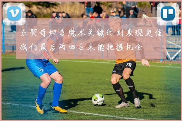 东契奇坦言魔术关键时刻表现更佳我们最后两回合未能把握机会