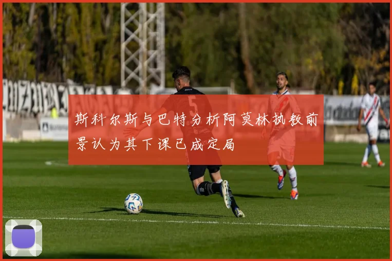 斯科尔斯与巴特分析阿莫林执教前景认为其下课已成定局