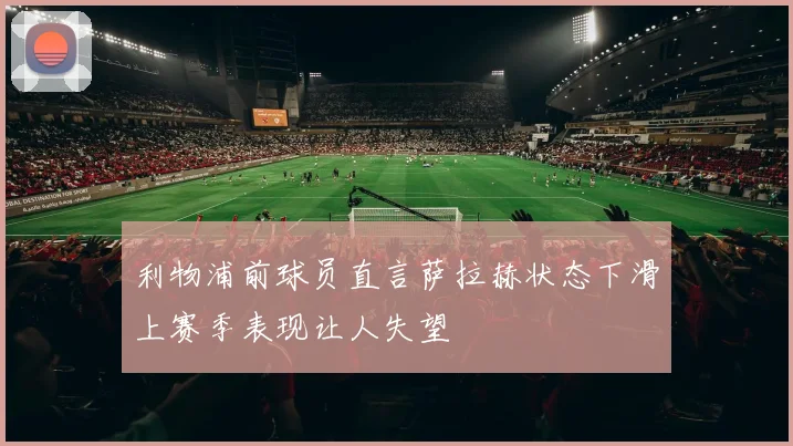 利物浦前球员直言萨拉赫状态下滑上赛季表现让人失望