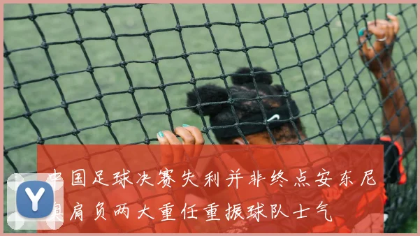 中国足球决赛失利并非终点安东尼奥肩负两大重任重振球队士气