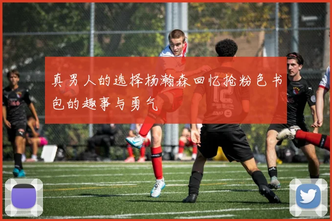 真男人的选择杨瀚森回忆抢粉色书包的趣事与勇气