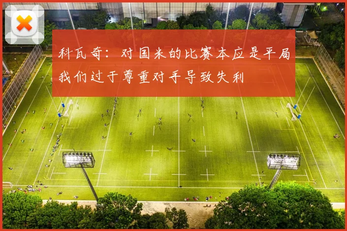 科瓦奇：对国米的比赛本应是平局我们过于尊重对手导致失利