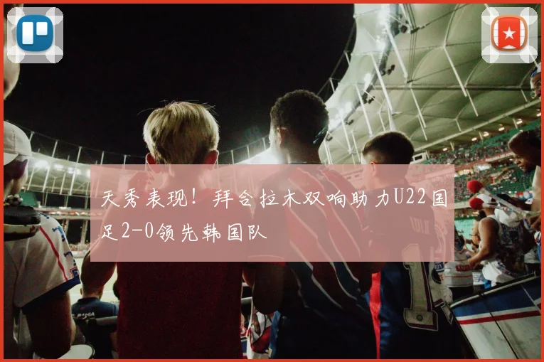 天秀表现！拜合拉木双响助力U22国足2-0领先韩国队