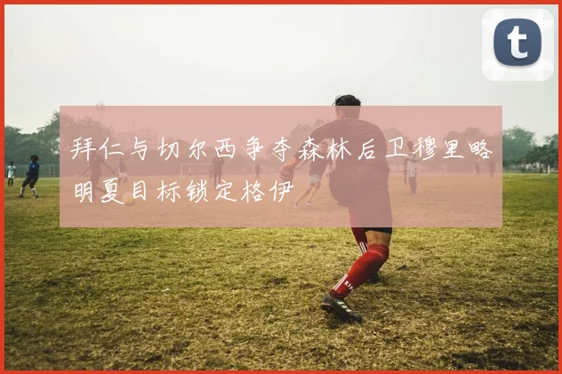 拜仁与切尔西争夺森林后卫穆里略明夏目标锁定格伊